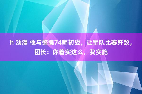 h 动漫 他与整编74师初战，让军队比赛歼敌，团长：你着实这么，我实施