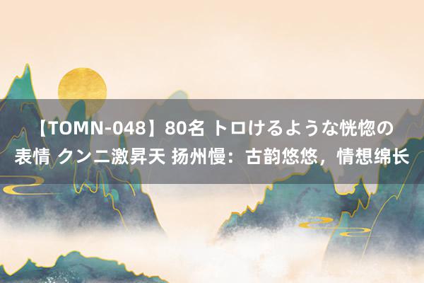 【TOMN-048】80名 トロけるような恍惚の表情 クンニ激昇天 扬州慢：古韵悠悠，情想绵长