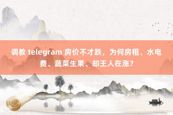 调教 telegram 房价不才跌，为何房租、水电费、蔬菜生果、却王人在涨？