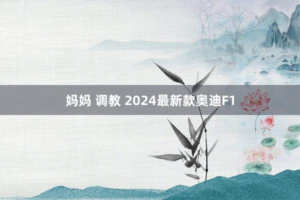 妈妈 调教 2024最新款奥迪F1