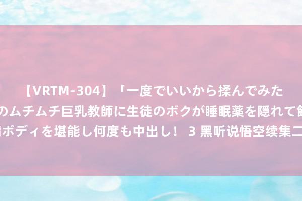 【VRTM-304】「一度でいいから揉んでみたい！」はち切れんばかりのムチムチ巨乳教師に生徒のボクが睡眠薬を隠れて飲ませて、夢の豊満ボディを堪能し何度も中出し！ 3 黑听说悟空续集二到五部, 咱皆给念念好名字了! 你最期待哪部?