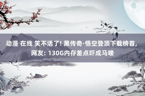 动漫 在线 笑不活了! 黑传奇·悟空登顶下载榜首, 网友: 130G内存差点吓成马喽