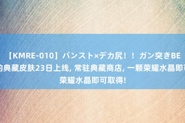 【KMRE-010】パンスト×デカ尻！！ガン突きBEST 瑶的典藏皮肤23日上线, 常驻典藏商店, 一颗荣耀水晶即可取得!