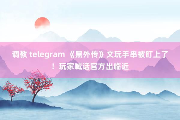 调教 telegram 《黑外传》文玩手串被盯上了！玩家喊话官方出临近