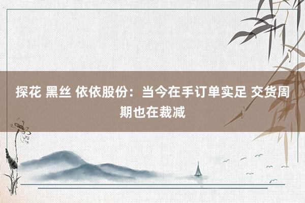 探花 黑丝 依依股份：当今在手订单实足 交货周期也在裁减