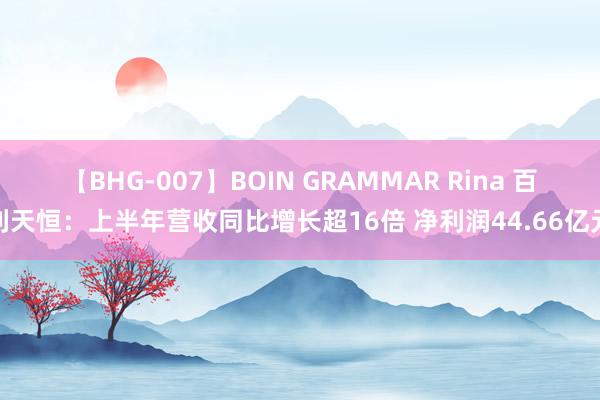 【BHG-007】BOIN GRAMMAR Rina 百利天恒：上半年营收同比增长超16倍 净利润44.66亿元