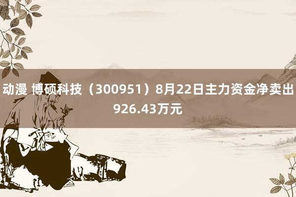 动漫 博硕科技（300951）8月22日主力资金净卖出926.43万元