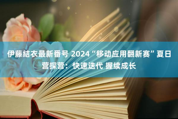 伊藤結衣最新番号 2024“移动应用翻新赛”夏日营探营：快速迭代 握续成长