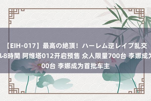 【EIH-017】最高の絶頂！ハーレム逆レイプ乱交スペシャル8時間 阿维塔012开启预售 众人限量700台 李娜成为首批车主