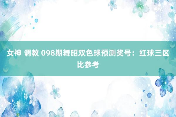 女神 调教 098期舞昭双色球预测奖号：红球三区比参考