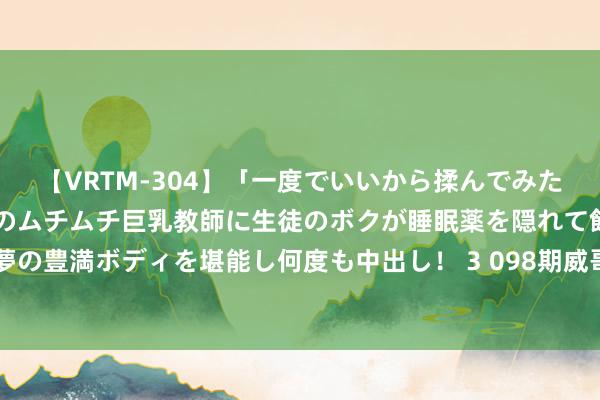 【VRTM-304】「一度でいいから揉んでみたい！」はち切れんばかりのムチムチ巨乳教師に生徒のボクが睡眠薬を隠れて飲ませて、夢の豊満ボディを堪能し何度も中出し！ 3 098期威哥双色球预测奖号：蓝球012路码分析