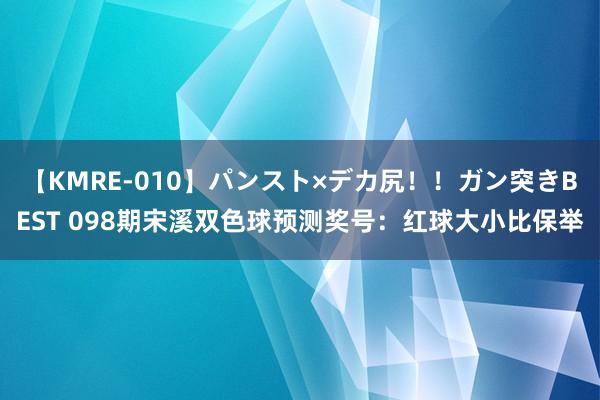 【KMRE-010】パンスト×デカ尻！！ガン突きBEST 098期宋溪双色球预测奖号：红球大小比保举