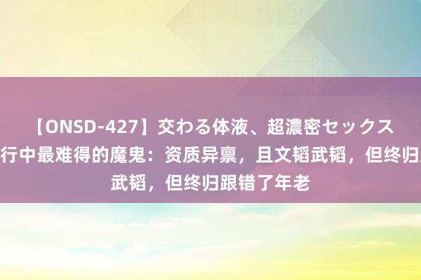 【ONSD-427】交わる体液、超濃密セックス4時間 西纪行中最难得的魔鬼：资质异禀，且文韬武韬，但终归跟错了年老