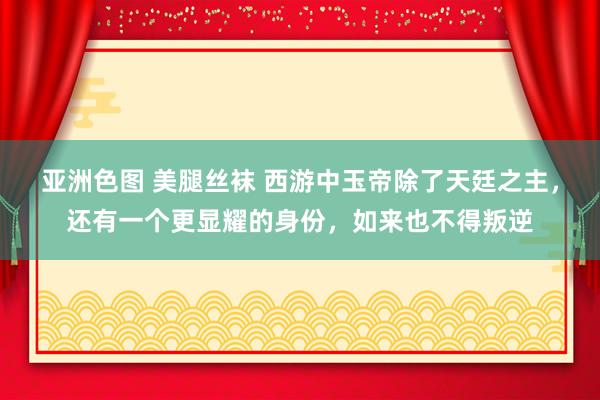 亚洲色图 美腿丝袜 西游中玉帝除了天廷之主，还有一个更显耀的身份，如来也不得叛逆