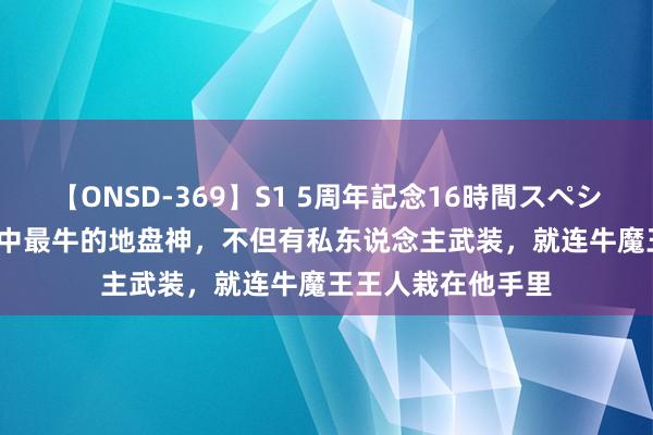 【ONSD-369】S1 5周年記念16時間スペシャル RED 西纪行中最牛的地盘神，不但有私东说念主武装，就连牛魔王王人栽在他手里