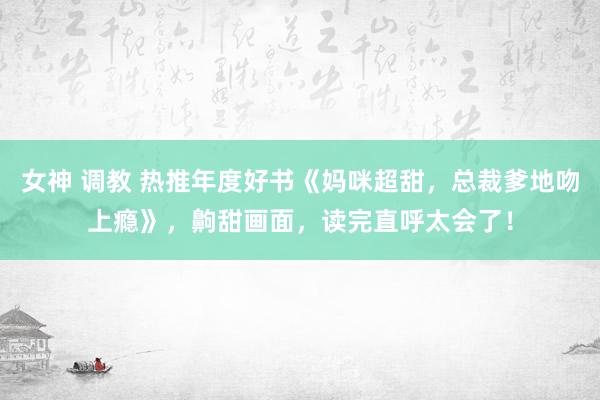 女神 调教 热推年度好书《妈咪超甜，总裁爹地吻上瘾》，齁甜画面，读完直呼太会了！