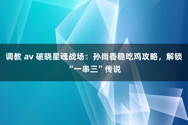 调教 av 破晓星魂战场：孙尚香稳吃鸡攻略，解锁“一串三”传说