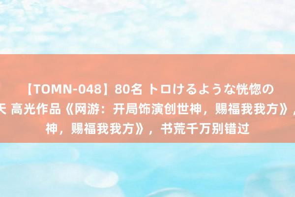 【TOMN-048】80名 トロけるような恍惚の表情 クンニ激昇天 高光作品《网游：开局饰演创世神，赐福我我方》，书荒千万别错过