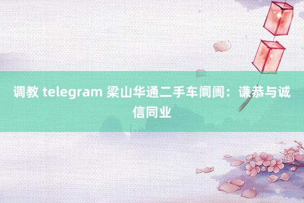 调教 telegram 梁山华通二手车阛阓：谦恭与诚信同业