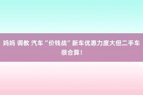 妈妈 调教 汽车“价钱战”新车优惠力度大但二手车很合算！