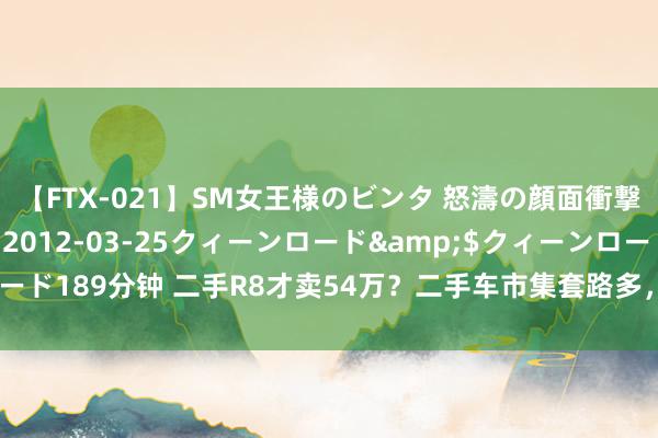 【FTX-021】SM女王様のビンタ 怒濤の顔面衝撃3時間</a>2012-03-25クィーンロード&$クィーンロード189分钟 二手R8才卖54万？二手车市集套路多，买家应了解商家卖车4大套路