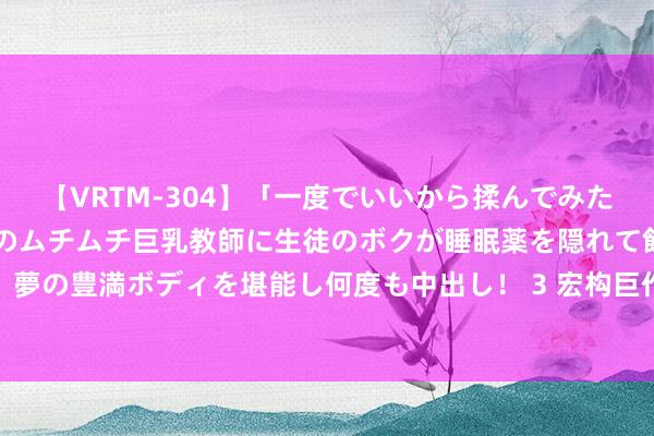 【VRTM-304】「一度でいいから揉んでみたい！」はち切れんばかりのムチムチ巨乳教師に生徒のボクが睡眠薬を隠れて飲ませて、夢の豊満ボディを堪能し何度も中出し！ 3 宏构巨作《青云志》，书荒东谈主速速储藏