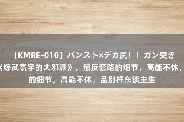 【KMRE-010】パンスト×デカ尻！！ガン突きBEST 霸榜之作《综武寰宇的大邪派》，最反套路的细节，高能不休，品别样东谈主生