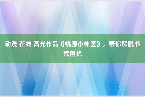 动漫 在线 高光作品《桃源小神医》，帮你解脱书荒困扰