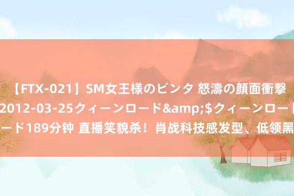 【FTX-021】SM女王様のビンタ 怒濤の顔面衝撃3時間</a>2012-03-25クィーンロード&$クィーンロード189分钟 直播笑貌杀！肖战科技感发型、低领黑皮衣造型亮相，网友：太帅了