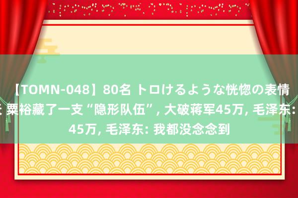 【TOMN-048】80名 トロけるような恍惚の表情 クンニ激昇天 粟裕藏了一支“隐形队伍”, 大破蒋军45万, 毛泽东: 我都没念念到