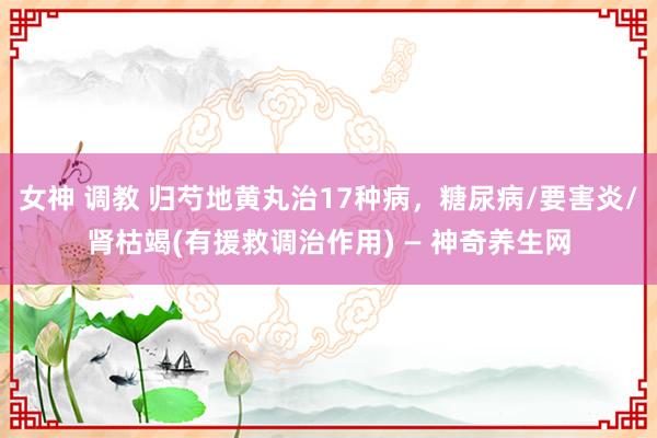 女神 调教 归芍地黄丸治17种病，糖尿病/要害炎/肾枯竭(有援救调治作用) — 神奇养生网