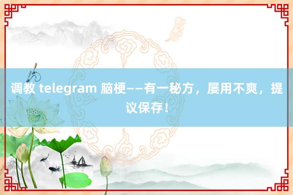 调教 telegram 脑梗——有一秘方，屡用不爽，提议保存！