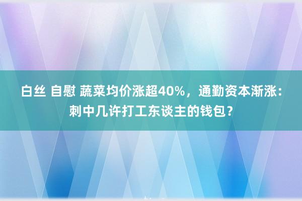 白丝 自慰 蔬菜均价涨超40%，通勤资本渐涨：刺中几许打工东谈主的钱包？