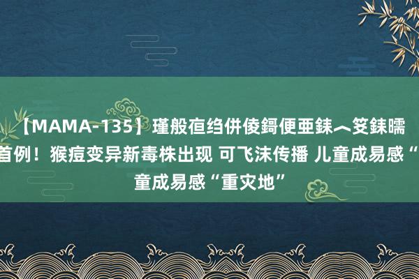 【MAMA-135】瑾般亱绉併倰鎶便亜銇︿笅銇曘亜 亚洲首例！猴痘变异新毒株出现 可飞沫传播 儿童成易感“重灾地”