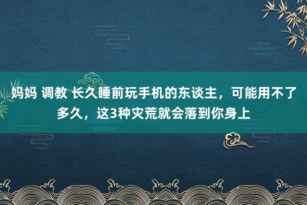 妈妈 调教 长久睡前玩手机的东谈主，可能用不了多久，这3种灾荒就会落到你身上